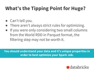 What’s the Tipping Point for Huge?
● Can’t tell you.
● There aren’t always strict rules for optimizing.
● If you were only considering two small columns
from the World RDD in Parquet format, the
filtering step may not be worth it.
You should understand your data and it’s unique properties in
order to best optimize your Spark Job.
 
