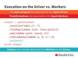 Execution on the Driver vs. Workers
output = sparkContext
.textFile(“hdfs://…”)
.flatMap(lambda line: line.split())
.map(lambda word: (word, 1))
.reduceByKey(lambda a, b: a + b)
.collect()
print output …
Actions may transfer data from the Workers to the Driver.
The main program are executed on the Spark Driver.
Transformations are executed on the Spark Workers.
 