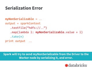 Serialization Error
myNonSerializable = …
output = sparkContext
.textFile(“hdfs://…”)
.map(lambda l: myNonSerializable.value + l)
.take(n)
print output …
Spark will try to send myNonSerializable from the Driver to the
Worker node by serializing it, and error.
 