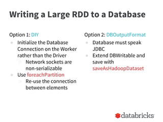 Writing a Large RDD to a Database
Option 1: DIY
● Initialize the Database
Connection on the Worker
rather than the Driver
○ Network sockets are
non-serializable
● Use foreachPartition
○ Re-use the connection
between elements
Option 2: DBOutputFormat
● Database must speak
JDBC
● Extend DBWritable and
save with
saveAsHadoopDataset
 