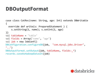 DBOutputFormat
case class CatRec(name: String, age: Int) extends DBWritable
{
override def write(s: PreparedStatement ) {
s.setString(1, name); s.setInt(2, age)
}}
val tableName = "table"
val fields = Array("name", "age")
val job = new JobConf()
DBConfiguration.configureDB(job, "com.mysql.jdbc.Driver",
"..")
DBOutputFormat.setOutput(job, tableName, fields:_*)
records.saveAsHadoopDataset(job)
 