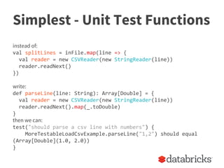 Simplest - Unit Test Functions
instead of:
val splitLines = inFile.map(line => {
val reader = new CSVReader(new StringReader(line))
reader.readNext()
})
write:
def parseLine(line: String): Array[Double] = {
val reader = new CSVReader(new StringReader(line))
reader.readNext().map(_.toDouble)
}
then we can:
test("should parse a csv line with numbers") {
MoreTestableLoadCsvExample.parseLine("1,2") should equal
(Array[Double](1.0, 2.0))
}
 