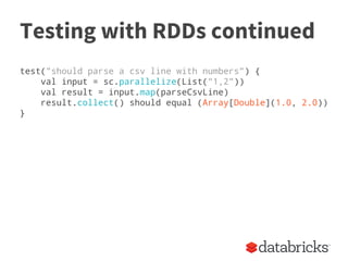 Testing with RDDs continued
test("should parse a csv line with numbers") {
val input = sc.parallelize(List("1,2"))
val result = input.map(parseCsvLine)
result.collect() should equal (Array[Double](1.0, 2.0))
}
 