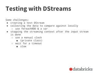 Testing with DStreams
Some challenges:
● creating a test DStream
● collecting the data to compare against locally
○ use foreachRDD & a var
● stopping the streaming context after the input stream
is done
○ use a manual clock
■ (private class)
○ wait for a timeout
■ slow
 