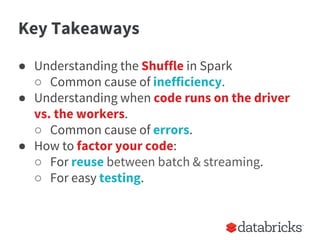 Key Takeaways
● Understanding the Shuffle in Spark
○ Common cause of inefficiency.
● Understanding when code runs on the driver
vs. the workers.
○ Common cause of errors.
● How to factor your code:
○ For reuse between batch & streaming.
○ For easy testing.
 