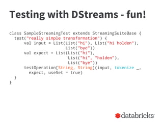 Testing with DStreams - fun!
class SampleStreamingTest extends StreamingSuiteBase {
test("really simple transformation") {
val input = List(List("hi"), List("hi holden"),
List("bye"))
val expect = List(List("hi"),
List("hi”, “holden"),
List("bye"))
testOperation[String, String](input, tokenize _,
expect, useSet = true)
}
}
 