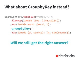 What about GroupbyKey instead?
sparkContext.textFile(“hdfs://…”)
.flatMap(lambda line: line.split())
.map(lambda word: (word, 1))
.groupByKey()
.map(lambda (w, counts): (w, sum(counts)))
Will we still get the right answer?
 