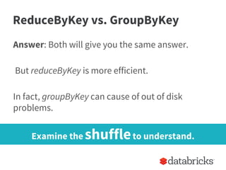 ReduceByKey vs. GroupByKey
Answer: Both will give you the same answer.
But reduceByKey is more efficient.
In fact, groupByKey can cause of out of disk
problems.
Examine the shuffleto understand.
 