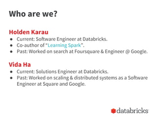 Who are we?
Holden Karau
● Current: Software Engineer at Databricks.
● Co-author of “Learning Spark”.
● Past: Worked on search at Foursquare & Engineer @ Google.
Vida Ha
● Current: Solutions Engineer at Databricks.
● Past: Worked on scaling & distributed systems as a Software
Engineer at Square and Google.
 