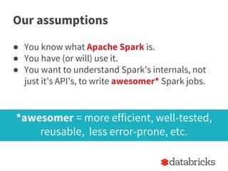Our assumptions
● You know what Apache Spark is.
● You have (or will) use it.
● You want to understand Spark’s internals, not
just it’s API’s, to write awesomer* Spark jobs.
*awesomer = more efficient, well-tested,
reusable, less error-prone, etc.
 