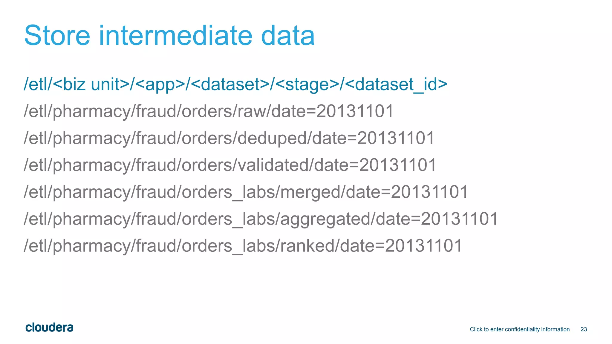 23
Store intermediate data
/etl/<biz unit>/<app>/<dataset>/<stage>/<dataset_id>
/etl/pharmacy/fraud/orders/raw/date=20131101
/etl/pharmacy/fraud/orders/deduped/date=20131101
/etl/pharmacy/fraud/orders/validated/date=20131101
/etl/pharmacy/fraud/orders_labs/merged/date=20131101
/etl/pharmacy/fraud/orders_labs/aggregated/date=20131101
/etl/pharmacy/fraud/orders_labs/ranked/date=20131101
Click to enter confidentiality information
 