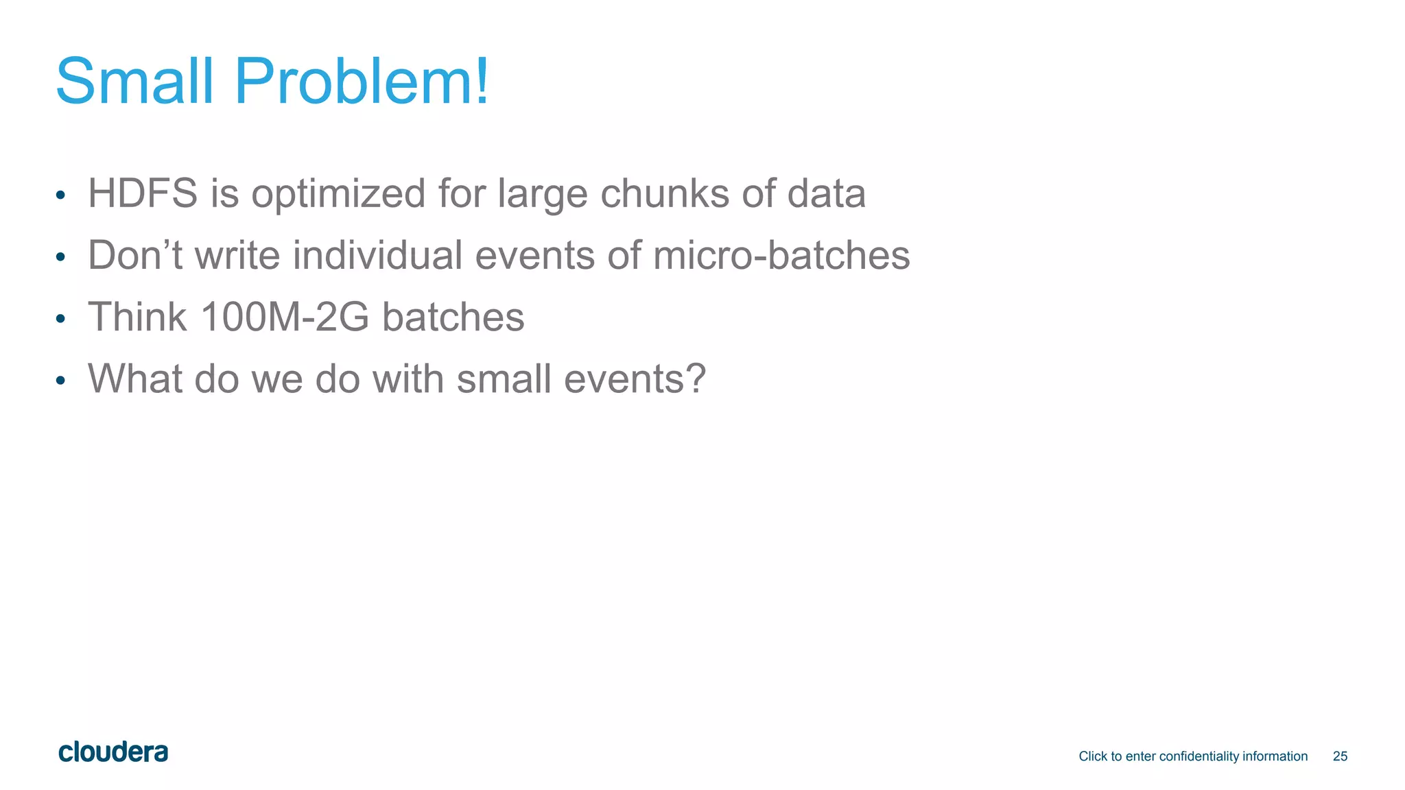 25
Small Problem!
• HDFS is optimized for large chunks of data
• Don’t write individual events of micro-batches
• Think 100M-2G batches
• What do we do with small events?
Click to enter confidentiality information
 
