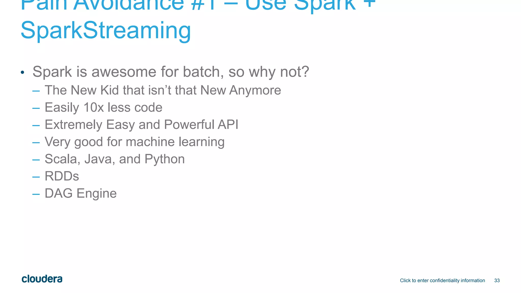 33
Pain Avoidance #1 – Use Spark +
SparkStreaming
• Spark is awesome for batch, so why not?
– The New Kid that isn’t that New Anymore
– Easily 10x less code
– Extremely Easy and Powerful API
– Very good for machine learning
– Scala, Java, and Python
– RDDs
– DAG Engine
Click to enter confidentiality information
 