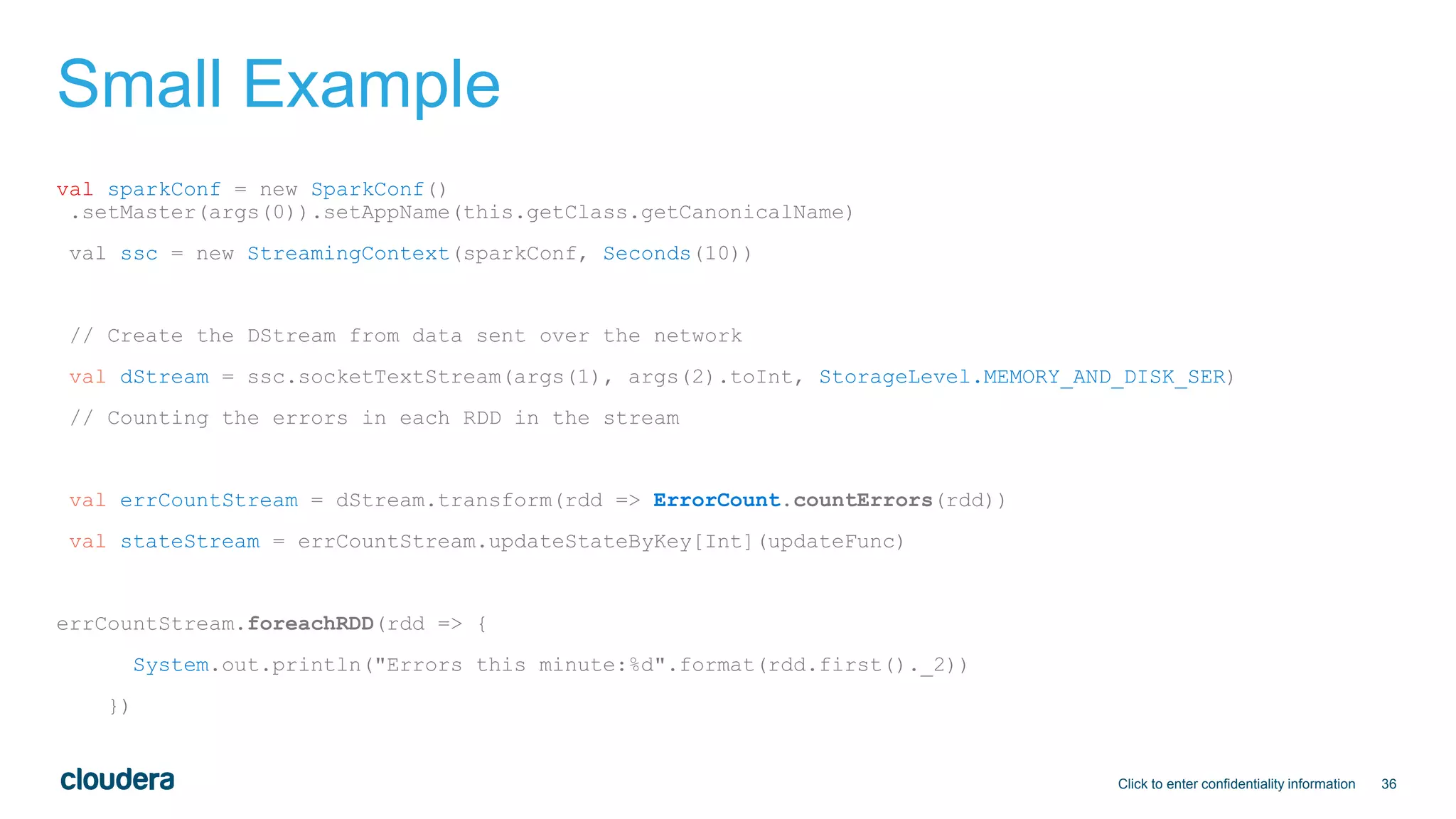 36
Small Example
val sparkConf = new SparkConf()
.setMaster(args(0)).setAppName(this.getClass.getCanonicalName)
val ssc = new StreamingContext(sparkConf, Seconds(10))
// Create the DStream from data sent over the network
val dStream = ssc.socketTextStream(args(1), args(2).toInt, StorageLevel.MEMORY_AND_DISK_SER)
// Counting the errors in each RDD in the stream
val errCountStream = dStream.transform(rdd => ErrorCount.countErrors(rdd))
val stateStream = errCountStream.updateStateByKey[Int](updateFunc)
errCountStream.foreachRDD(rdd => {
System.out.println("Errors this minute:%d".format(rdd.first()._2))
})
Click to enter confidentiality information
 