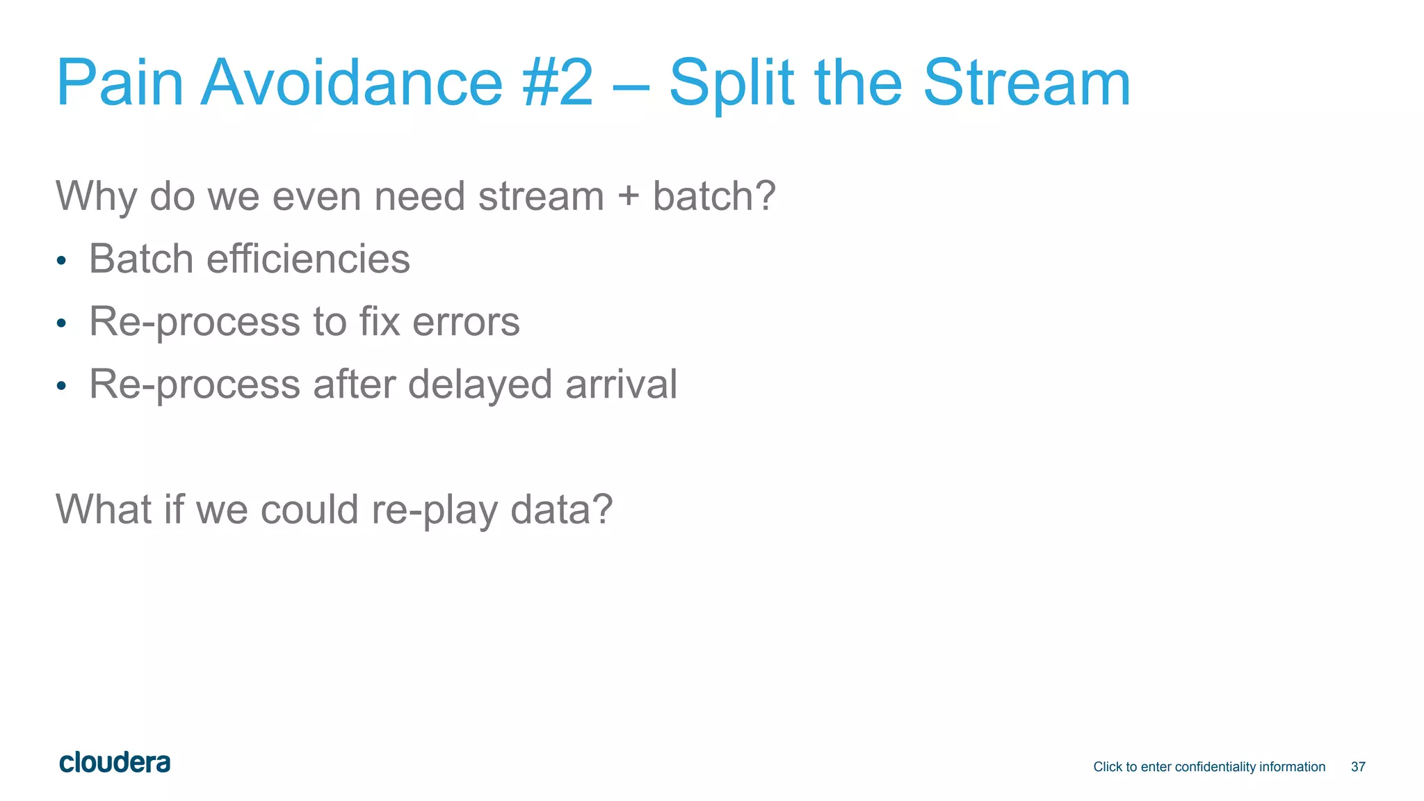 37
Pain Avoidance #2 – Split the Stream
Why do we even need stream + batch?
• Batch efficiencies
• Re-process to fix errors
• Re-process after delayed arrival
What if we could re-play data?
Click to enter confidentiality information
 