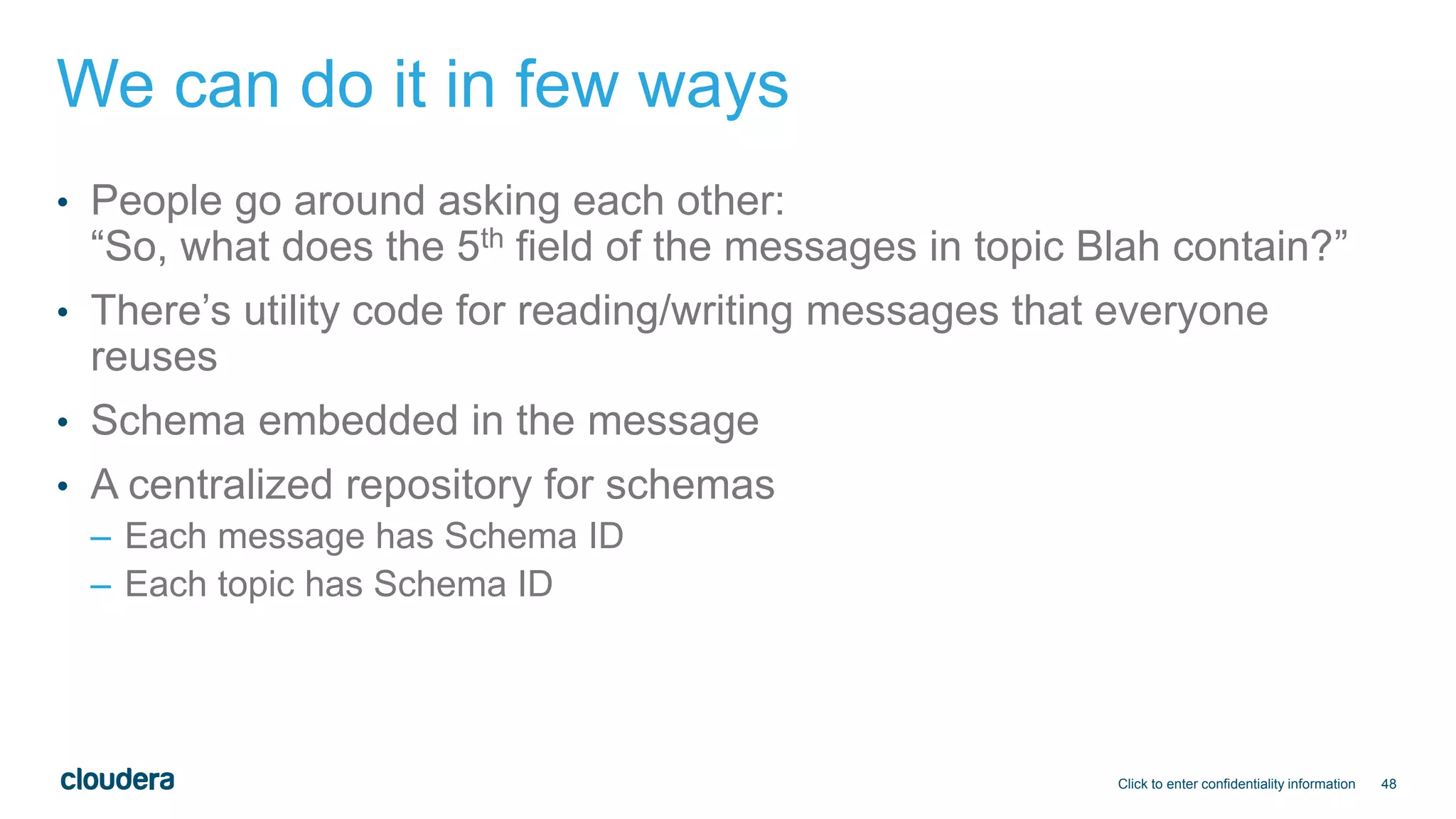 48
We can do it in few ways
• People go around asking each other:
“So, what does the 5th field of the messages in topic Blah contain?”
• There’s utility code for reading/writing messages that everyone
reuses
• Schema embedded in the message
• A centralized repository for schemas
– Each message has Schema ID
– Each topic has Schema ID
Click to enter confidentiality information
 