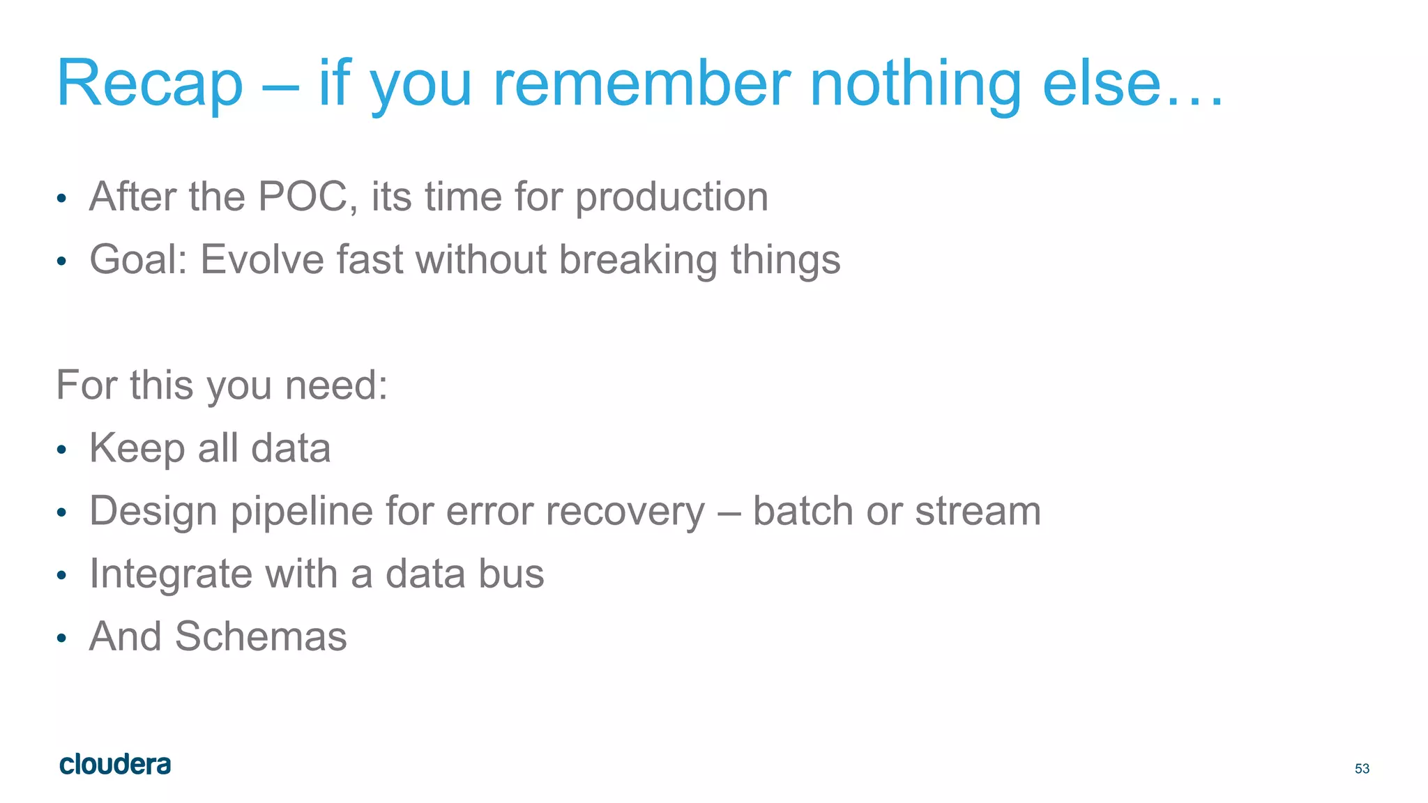 53
Recap – if you remember nothing else…
• After the POC, its time for production
• Goal: Evolve fast without breaking things
For this you need:
• Keep all data
• Design pipeline for error recovery – batch or stream
• Integrate with a data bus
• And Schemas
 