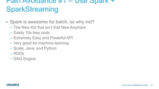 33
Pain Avoidance #1 – Use Spark +
SparkStreaming
• Spark is awesome for batch, so why not?
– The New Kid that isn’t that New Anymore
– Easily 10x less code
– Extremely Easy and Powerful API
– Very good for machine learning
– Scala, Java, and Python
– RDDs
– DAG Engine
Click to enter confidentiality information
 