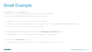 36
Small Example
val sparkConf = new SparkConf()
.setMaster(args(0)).setAppName(this.getClass.getCanonicalName)
val ssc = new StreamingContext(sparkConf, Seconds(10))
// Create the DStream from data sent over the network
val dStream = ssc.socketTextStream(args(1), args(2).toInt, StorageLevel.MEMORY_AND_DISK_SER)
// Counting the errors in each RDD in the stream
val errCountStream = dStream.transform(rdd => ErrorCount.countErrors(rdd))
val stateStream = errCountStream.updateStateByKey[Int](updateFunc)
errCountStream.foreachRDD(rdd => {
System.out.println("Errors this minute:%d".format(rdd.first()._2))
})
Click to enter confidentiality information
 