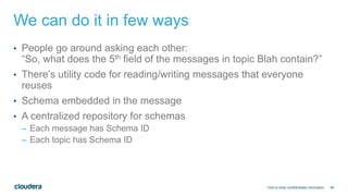 48
We can do it in few ways
• People go around asking each other:
“So, what does the 5th field of the messages in topic Blah contain?”
• There’s utility code for reading/writing messages that everyone
reuses
• Schema embedded in the message
• A centralized repository for schemas
– Each message has Schema ID
– Each topic has Schema ID
Click to enter confidentiality information
 
