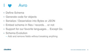 49
I Avro
• Define Schema
• Generate code for objects
• Serialize / Deserialize into Bytes or JSON
• Embed schema in files / records… or not
• Support for our favorite languages… Except Go.
• Schema Evolution
– Add and remove fields without breaking anything
Click to enter confidentiality information
 