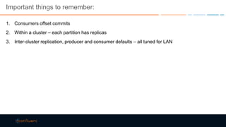 Important things to remember:
1. Consumers offset commits
2. Within a cluster – each partition has replicas
3. Inter-cluster replication, producer and consumer defaults – all tuned for LAN
 