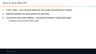 Why is this difficult?
1. It isn’t, really – you consume data from one cluster and produce to another
2. Network between two data centers can get tricky
3. Consumers have state (offsets) – syncing this between clusters get tough
• And leads to some counter intuitive results
 