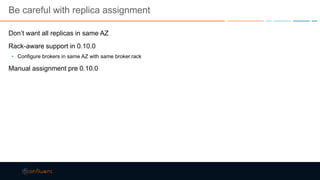 Be careful with replica assignment
Don’t want all replicas in same AZ
Rack-aware support in 0.10.0
• Configure brokers in same AZ with same broker.rack
Manual assignment pre 0.10.0
 