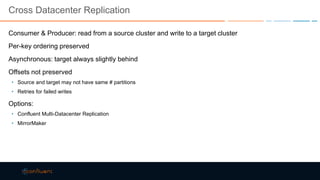 Cross Datacenter Replication
Consumer & Producer: read from a source cluster and write to a target cluster
Per-key ordering preserved
Asynchronous: target always slightly behind
Offsets not preserved
• Source and target may not have same # partitions
• Retries for failed writes
Options:
• Confluent Multi-Datacenter Replication
• MirrorMaker
 