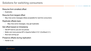 Solutions for switching consumers
Resume from smallest offset
• Duplicates
Resume from largest offset
• May miss some messages (likely acceptable for real time consumers)
Replicate offsets topic
• May miss some messages, may get duplicates
Set offset based on timestamp
• Old API hard to use and not precise
• Better and more precise API in Apache Kafka 0.10.1 (Confluent 3.1)
• Nice tool coming up!
Preserve offsets during replication
• Harder to do
 