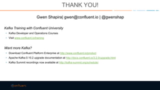 THANK YOU!
Gwen Shapira| gwen@confluent.io | @gwenshap
Kafka Training with Confluent University
• Kafka Developer and Operations Courses
• Visit www.confluent.io/training
Want more Kafka?
• Download Confluent Platform Enterprise at http://www.confluent.io/product
• Apache Kafka 0.10.2 upgrade documentation at http://docs.confluent.io/3.2.0/upgrade.html
• Kafka Summit recordings now available at http://kafka-summit.org/schedule/
 