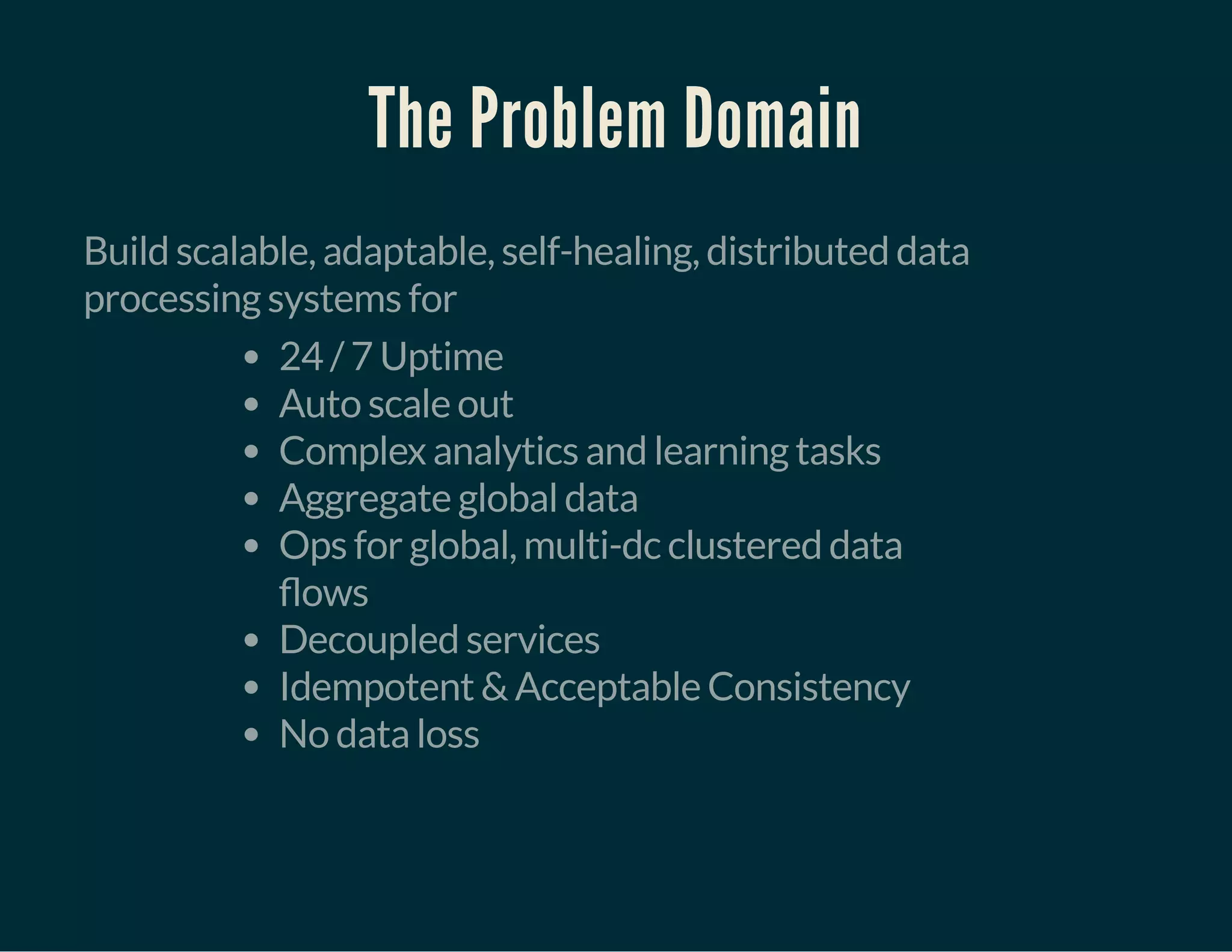 The Problem Domain
Build scalable, adaptable, self-healing, distributed data
processing systems for
24 / 7 Uptime
Auto scale out
Complex analytics and learning tasks
Aggregate global data
Ops for global, multi-dc clustered data
ows
Decoupled services
Idempotent & Acceptable Consistency
No data loss
 
