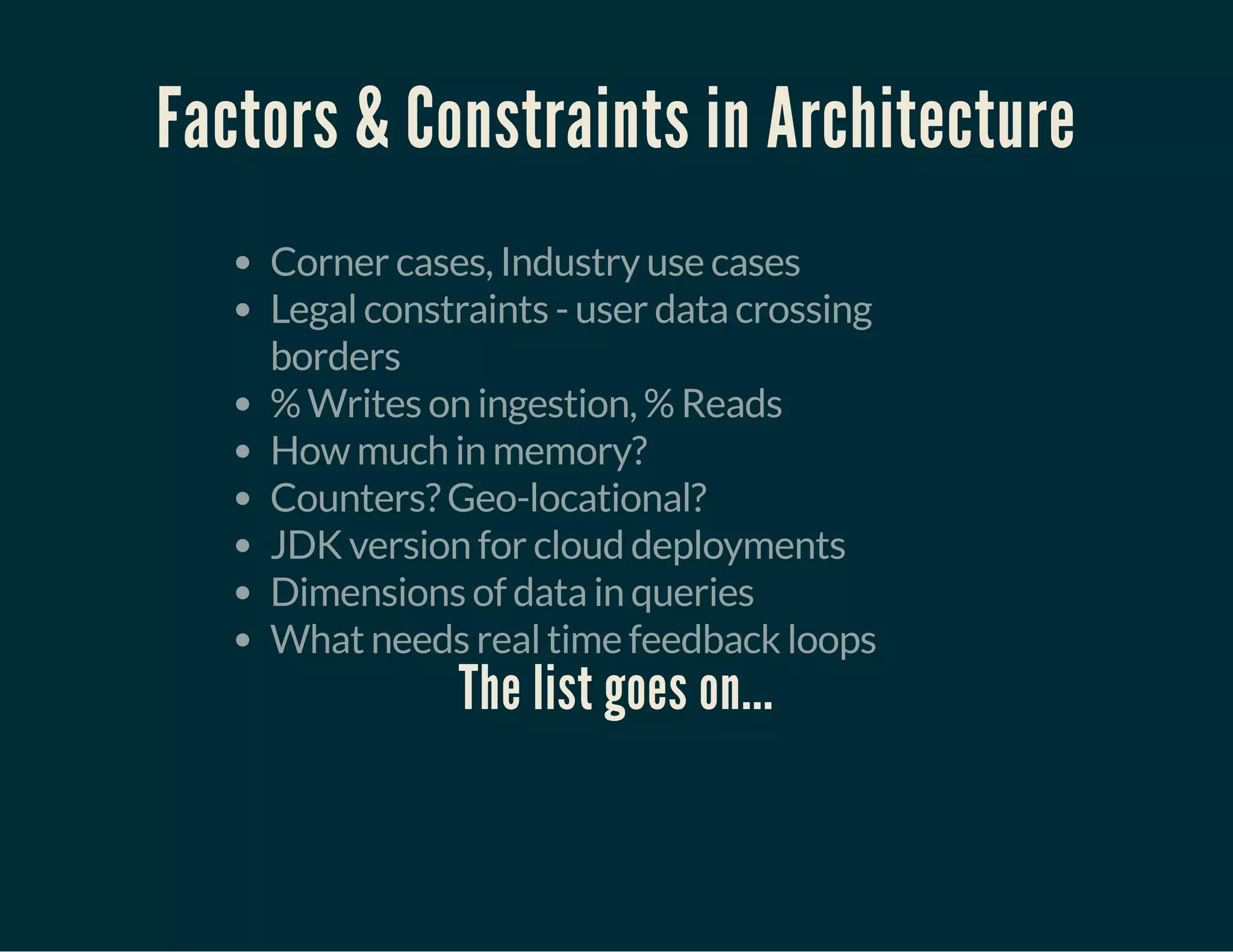 Factors & Constraints in Architecture
Corner cases, Industry use cases
Legal constraints - user data crossing
borders
% Writes on ingestion, % Reads
How much in memory?
Counters? Geo-locational?
JDK version for cloud deployments
Dimensions of data in queries
What needs real time feedback loops
The list goes on...
 