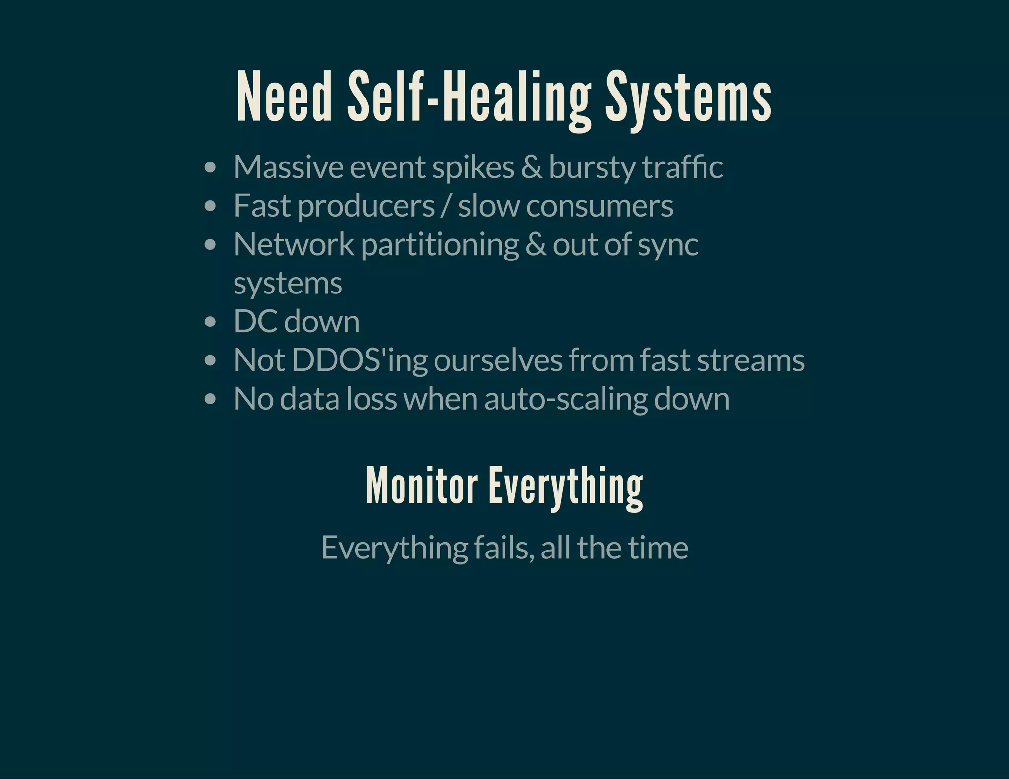 Need Self-Healing Systems
Massive event spikes & bursty traf c
Fast producers / slow consumers
Network partitioning & out of sync
systems
DC down
Not DDOS'ing ourselves from fast streams
No data loss when auto-scaling down
Monitor Everything
Everything fails, all the time
 