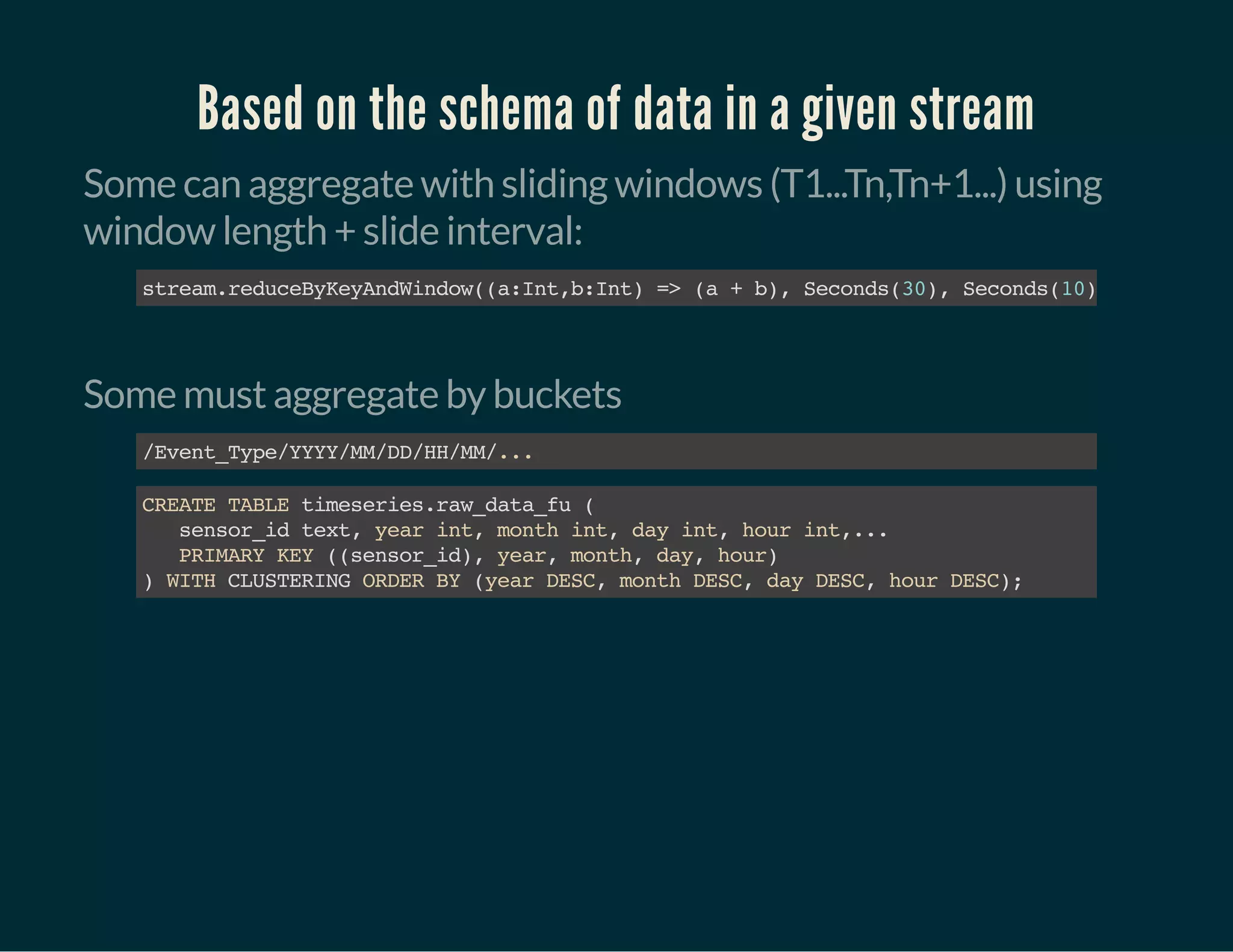 Based on the schema of data in a given stream
Some can aggregate with sliding windows (T1...Tn,Tn+1...) using
window length + slide interval:
stream.reduceByKeyAndWindow((a:Int,b:Int)=>(a+b),Seconds(30),Seconds(10))
Some must aggregate by buckets
/Event_Type/YYYY/MM/DD/HH/MM/...
CREATETABLEtimeseries.raw_data_fu(
sensor_idtext,yearint,monthint,dayint,hourint,...
PRIMARYKEY((sensor_id),year,month,day,hour)
)WITHCLUSTERINGORDERBY(yearDESC,monthDESC,dayDESC,hourDESC);
 