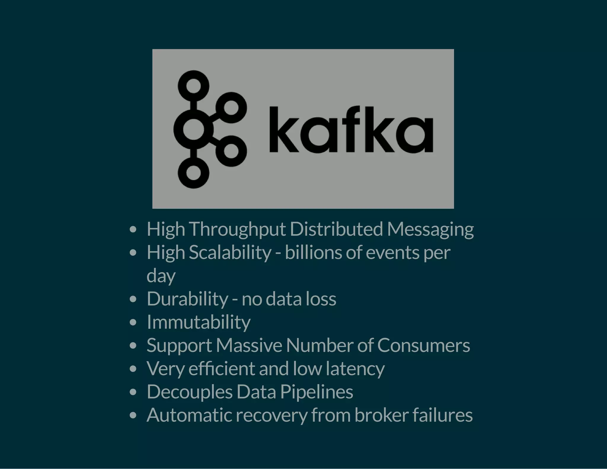 High Throughput Distributed Messaging
High Scalability - billions of events per
day
Durability - no data loss
Immutability
Support Massive Number of Consumers
Very ef cient and low latency
Decouples Data Pipelines
Automatic recovery from broker failures
 