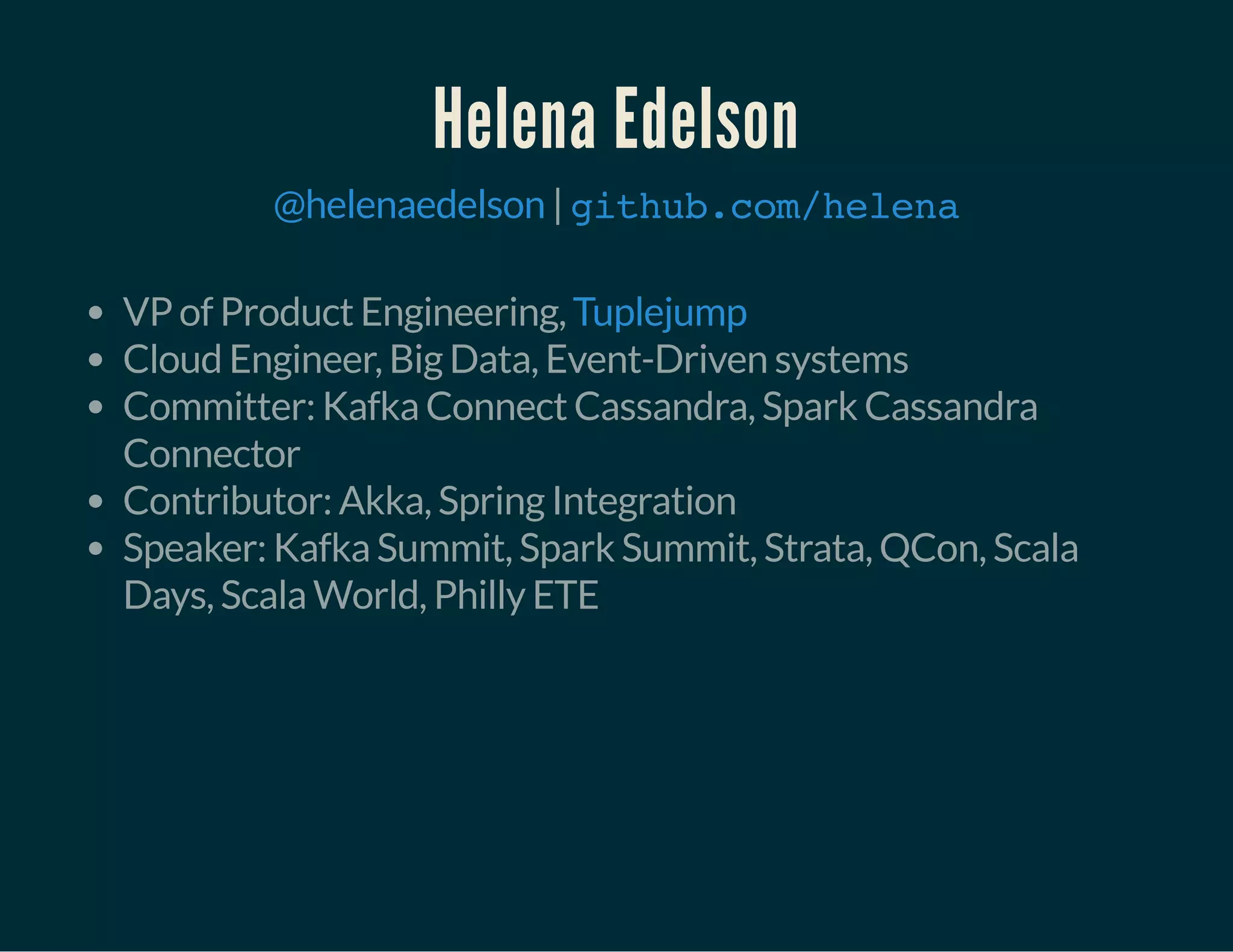 Helena Edelson
|@helenaedelson github.com/helena
VP of Product Engineering,
Cloud Engineer, Big Data, Event-Driven systems
Committer: Kafka Connect Cassandra, Spark Cassandra
Connector
Contributor: Akka, Spring Integration
Speaker: Kafka Summit, Spark Summit, Strata, QCon, Scala
Days, Scala World, Philly ETE
Tuplejump
 