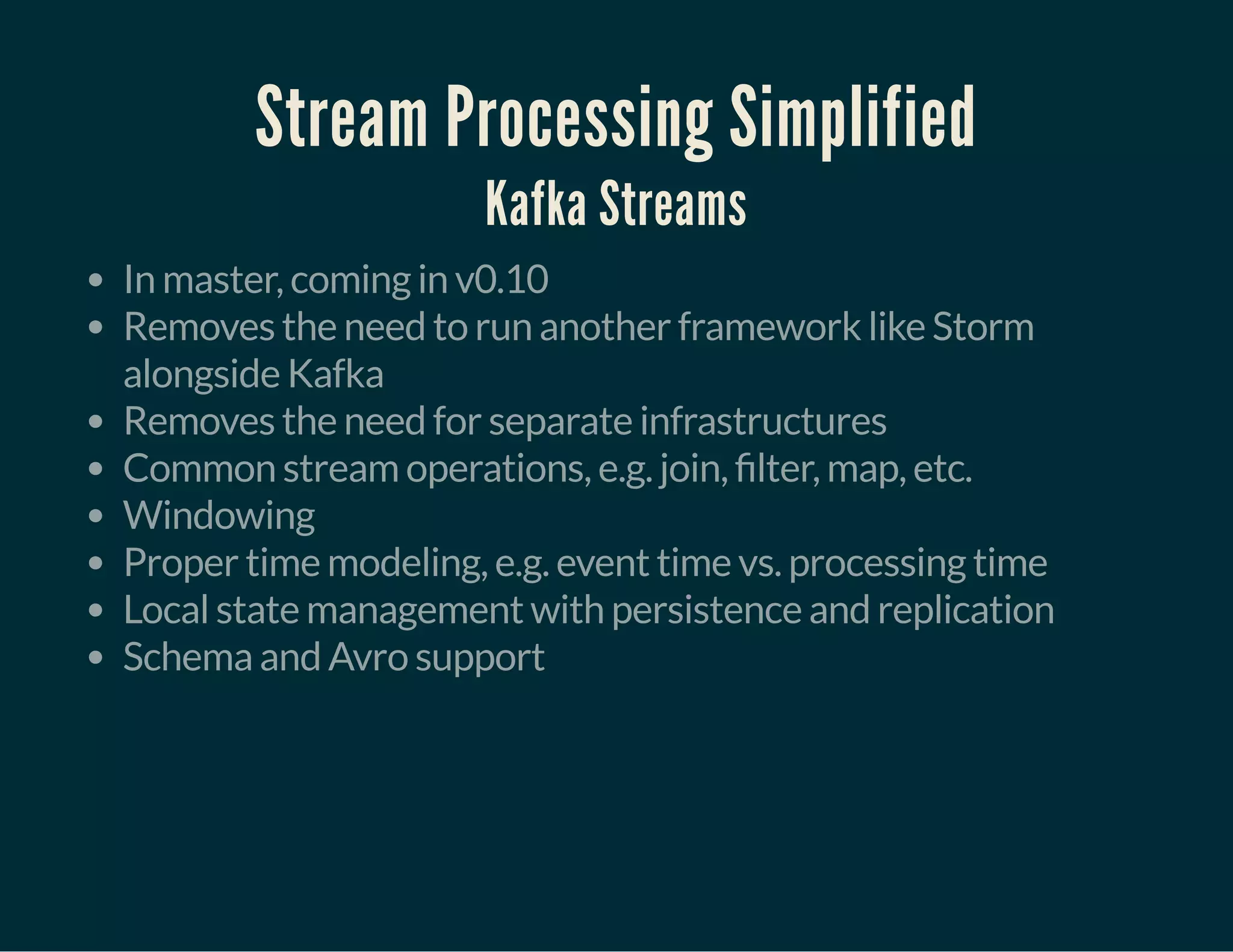 Stream Processing Simplified
Kafka Streams
In master, coming in v0.10
Removes the need to run another framework like Storm
alongside Kafka
Removes the need for separate infrastructures
Common stream operations, e.g. join, lter, map, etc.
Windowing
Proper time modeling, e.g. event time vs. processing time
Local state management with persistence and replication
Schema and Avro support
 