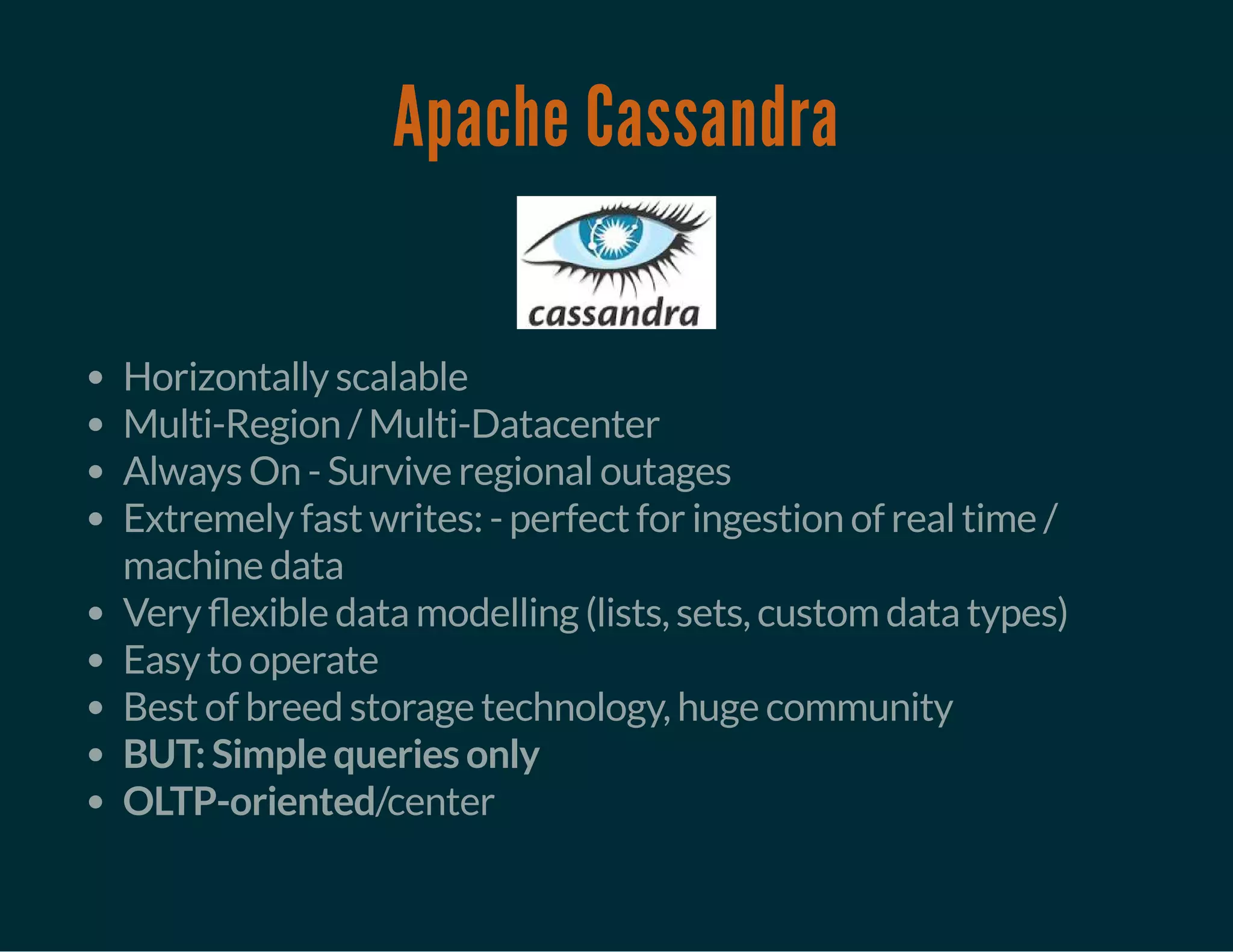 Apache Cassandra
Horizontally scalable
Multi-Region / Multi-Datacenter
Always On - Survive regional outages
Extremely fast writes: - perfect for ingestion of real time /
machine data
Very exible data modelling (lists, sets, custom data types)
Easy to operate
Best of breed storage technology, huge community
BUT: Simple queries only
OLTP-oriented/center
 