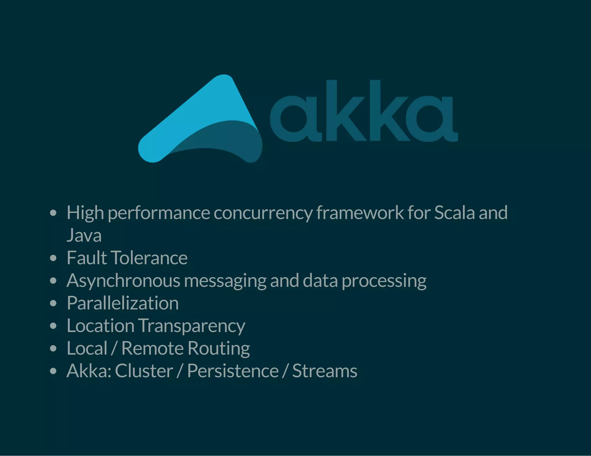 High performance concurrency framework for Scala and
Java
Fault Tolerance
Asynchronous messaging and data processing
Parallelization
Location Transparency
Local / Remote Routing
Akka: Cluster / Persistence / Streams
 