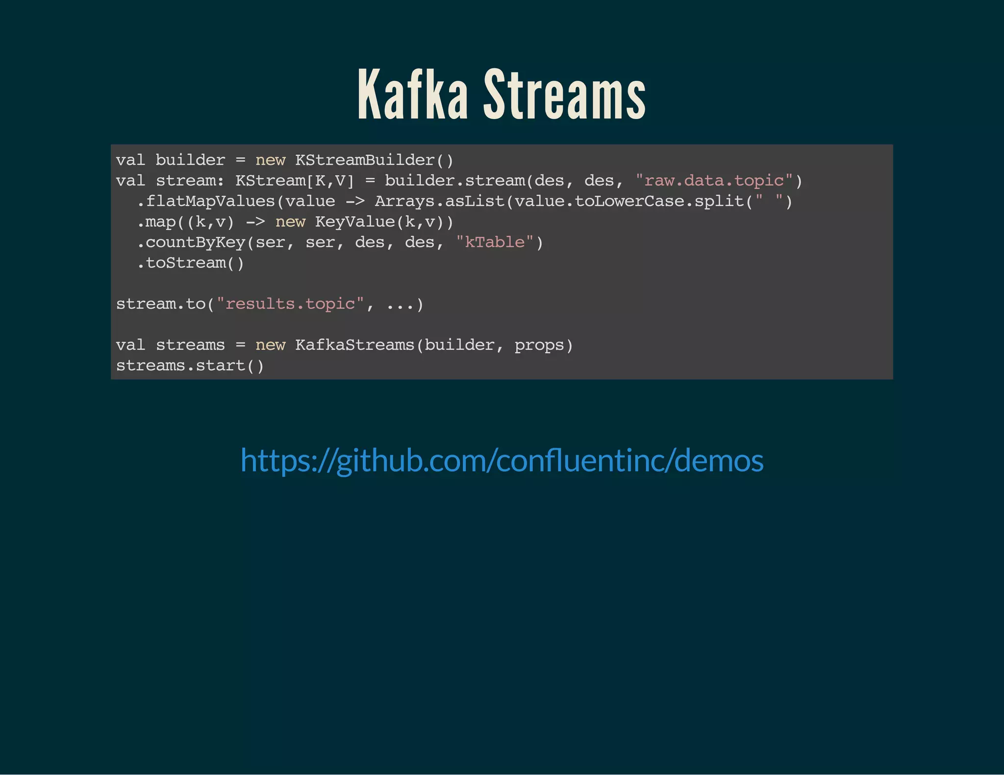 Kafka Streams
valbuilder=newKStreamBuilder()
valstream:KStream[K,V]=builder.stream(des,des,"raw.data.topic")
.flatMapValues(value->Arrays.asList(value.toLowerCase.split("")
.map((k,v)->newKeyValue(k,v))
.countByKey(ser,ser,des,des,"kTable")
.toStream()
stream.to("results.topic",...)
valstreams=newKafkaStreams(builder,props)
streams.start()
 
https://github.com/con uentinc/demos
 