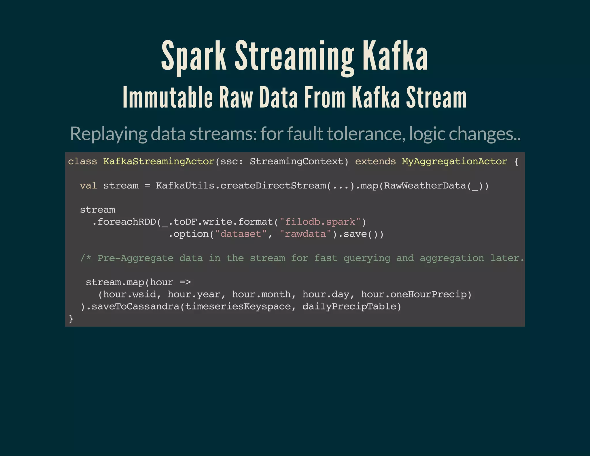 Spark Streaming Kafka
Immutable Raw Data From Kafka Stream
Replaying data streams: for fault tolerance, logic changes..
classKafkaStreamingActor(ssc:StreamingContext)extendsMyAggregationActor{ 
valstream=KafkaUtils.createDirectStream(...) .map(RawWeatherData(_))
stream
.foreachRDD(_.toDF.write.format("filodb.spark")
.option("dataset","rawdata").save())
/*Pre-Aggregatedatainthestreamforfastqueryingandaggregationlater.*/
stream.map(hour=>
(hour.wsid,hour.year,hour.month,hour.day,hour.oneHourPrecip)
).saveToCassandra(timeseriesKeyspace,dailyPrecipTable) 
}
 