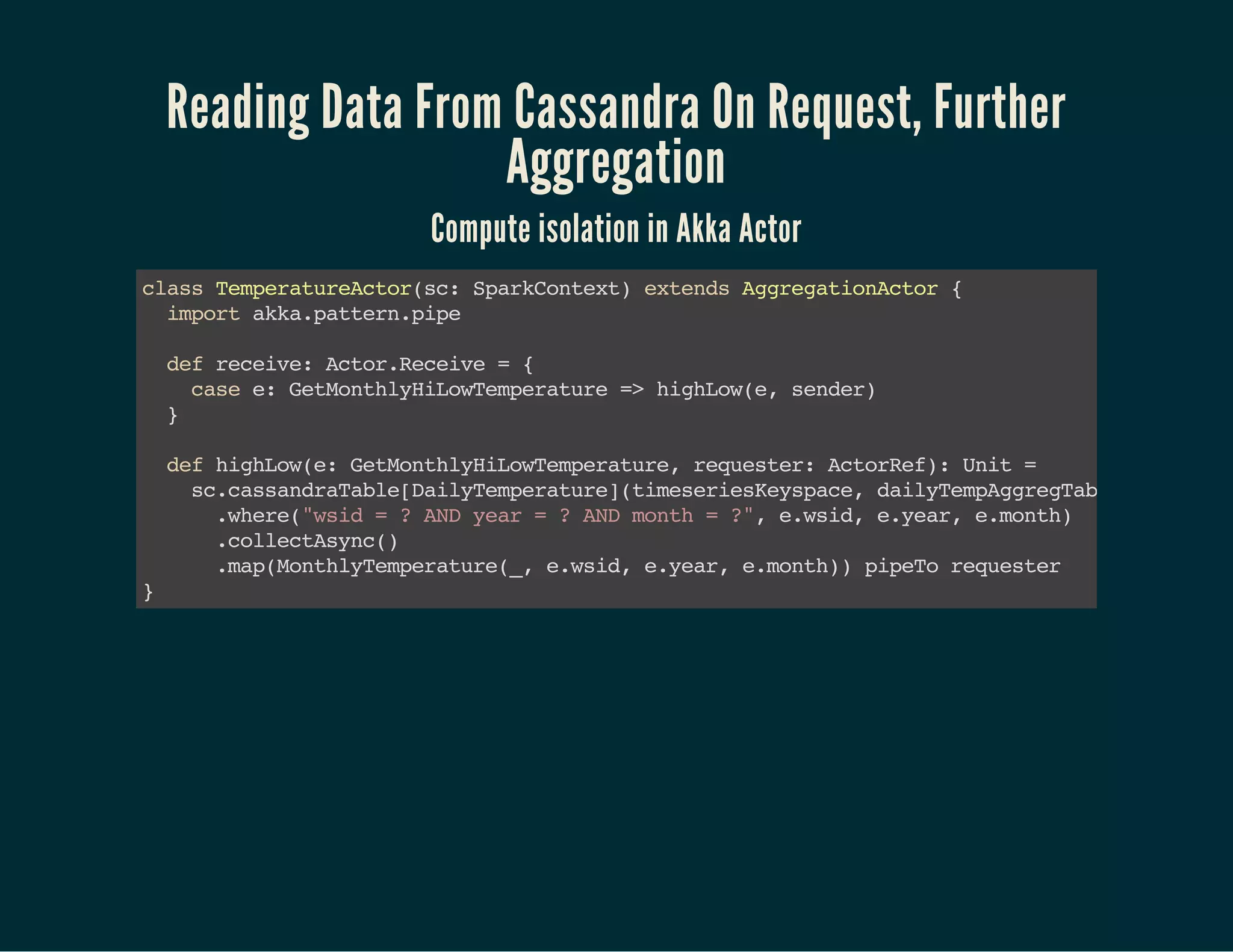 Reading Data From Cassandra On Request, Further
Aggregation
Compute isolation in Akka Actor
classTemperatureActor(sc:SparkContext)extendsAggregationActor{ 
importakka.pattern.pipe
defreceive:Actor.Receive={ 
casee:GetMonthlyHiLowTemperature=>highLow(e,sender) 
}  
defhighLow(e:GetMonthlyHiLowTemperature,requester:ActorRef):Unit= 
sc.cassandraTable[DailyTemperature](timeseriesKeyspace,dailyTempAggregTable) 
.where("wsid=?ANDyear=?ANDmonth=?",e.wsid,e.year,e.month)
.collectAsync() 
.map(MonthlyTemperature(_,e.wsid,e.year,e.month))pipeTorequester
}
 