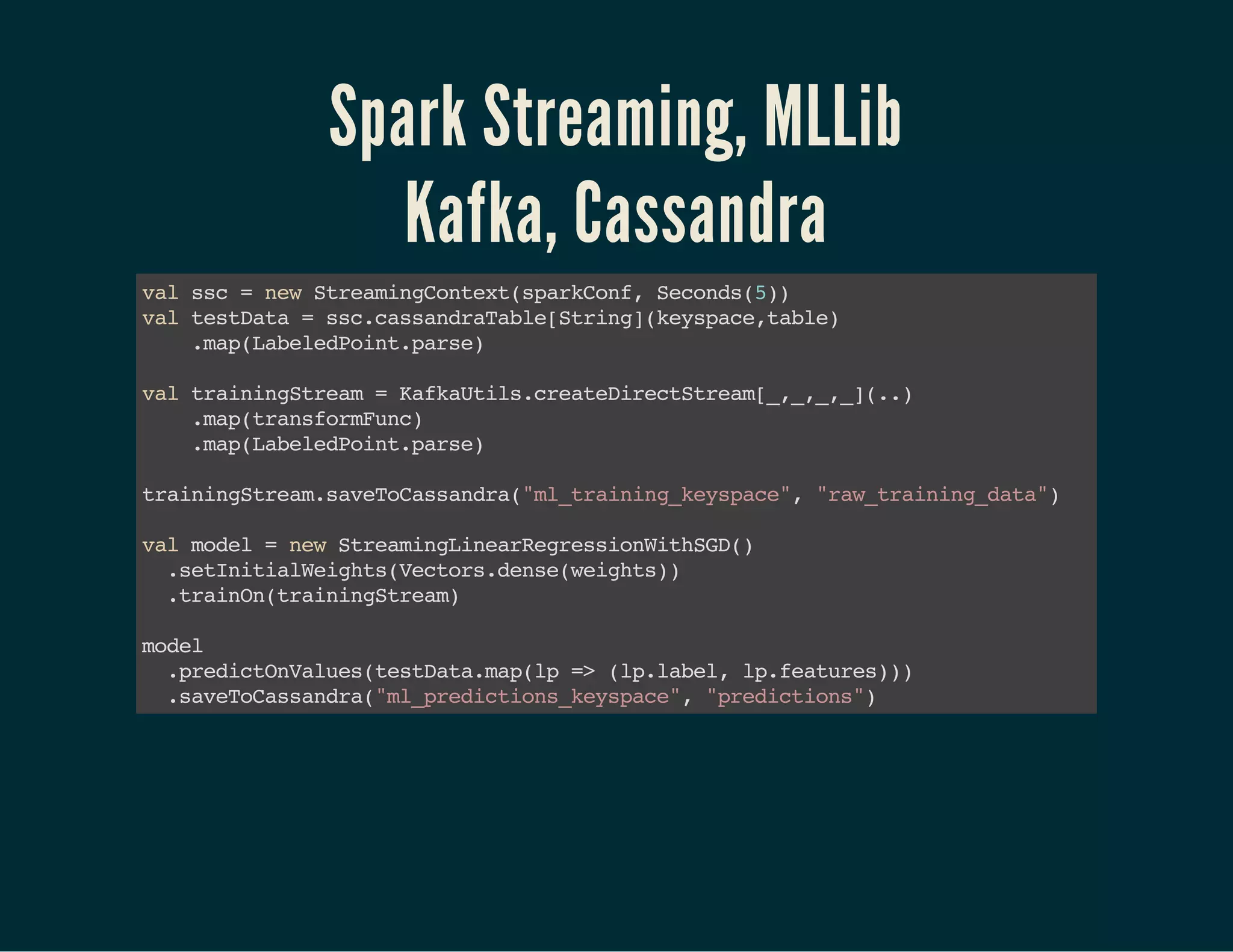 Spark Streaming, MLLib
Kafka, Cassandra
valssc=newStreamingContext(sparkConf,Seconds(5) )
valtestData=ssc.cassandraTable[String](keyspace,table)
.map(LabeledPoint.parse)
valtrainingStream=KafkaUtils.createDirectStream[_,_,_,_](..)
.map(transformFunc)
.map(LabeledPoint.parse)
trainingStream.saveToCassandra("ml_training_keyspace","raw_training_data") 
 valmodel=newStreamingLinearRegressionWithSGD() 
.setInitialWeights(Vectors.dense(weights)) 
.trainOn(trainingStream)
model
.predictOnValues(testData.map(lp=>(lp.label,lp.features)))
.saveToCassandra("ml_predictions_keyspace","predictions")
 