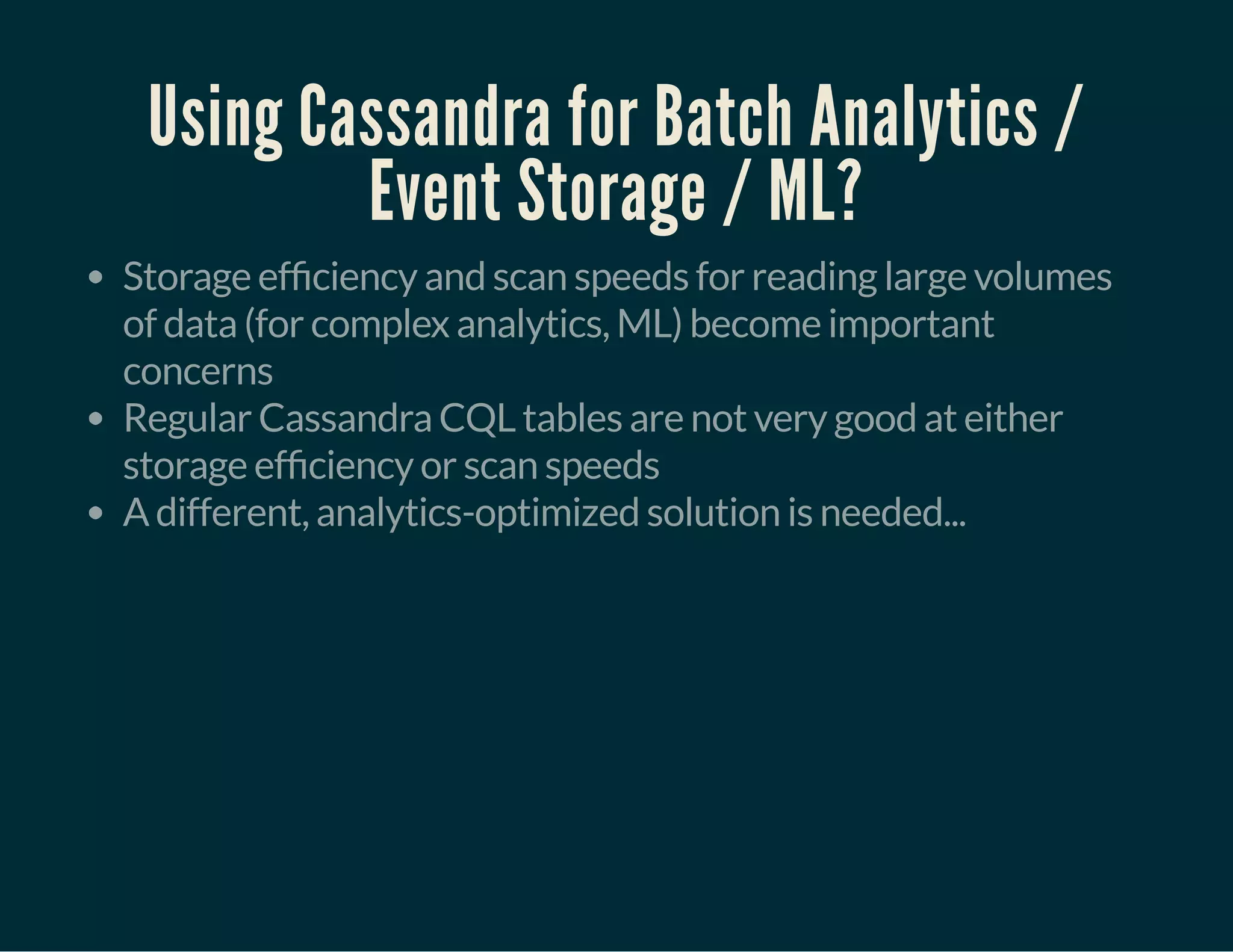 Using Cassandra for Batch Analytics /
Event Storage / ML?
Storage ef ciency and scan speeds for reading large volumes
of data (for complex analytics, ML) become important
concerns
Regular Cassandra CQL tables are not very good at either
storage ef ciency or scan speeds
A different, analytics-optimized solution is needed...
 