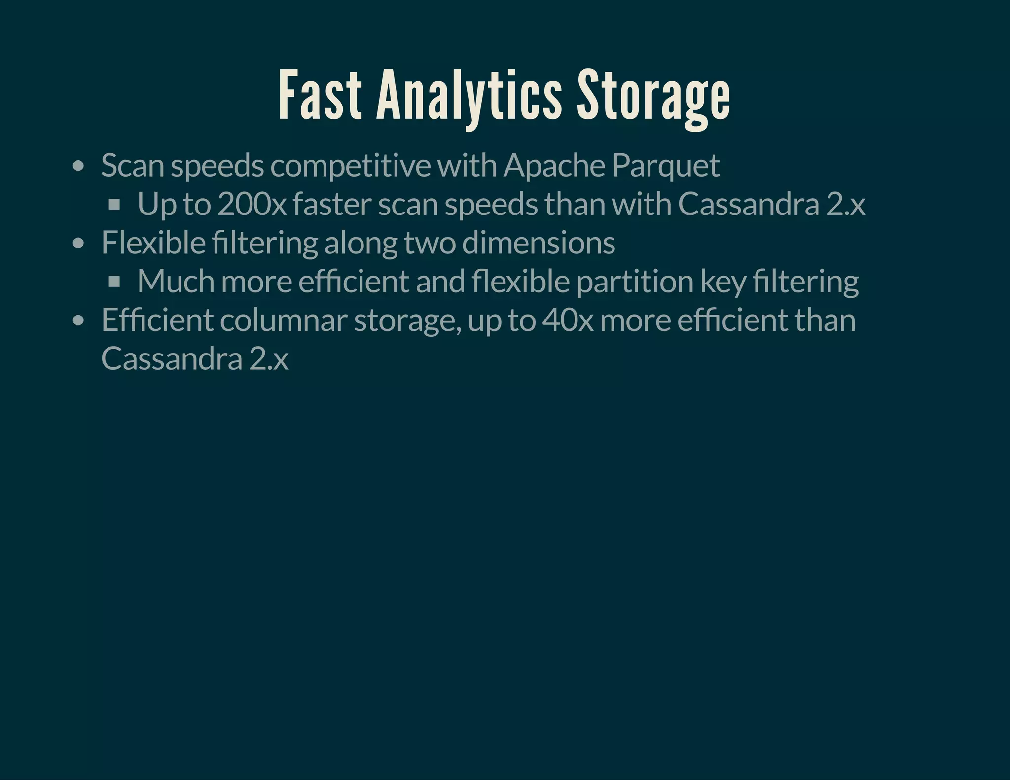 Fast Analytics Storage
Scan speeds competitive with Apache Parquet
Up to 200x faster scan speeds than with Cassandra 2.x
Flexible ltering along two dimensions
Much more ef cient and exible partition key ltering
Ef cient columnar storage, up to 40x more ef cient than
Cassandra 2.x
 