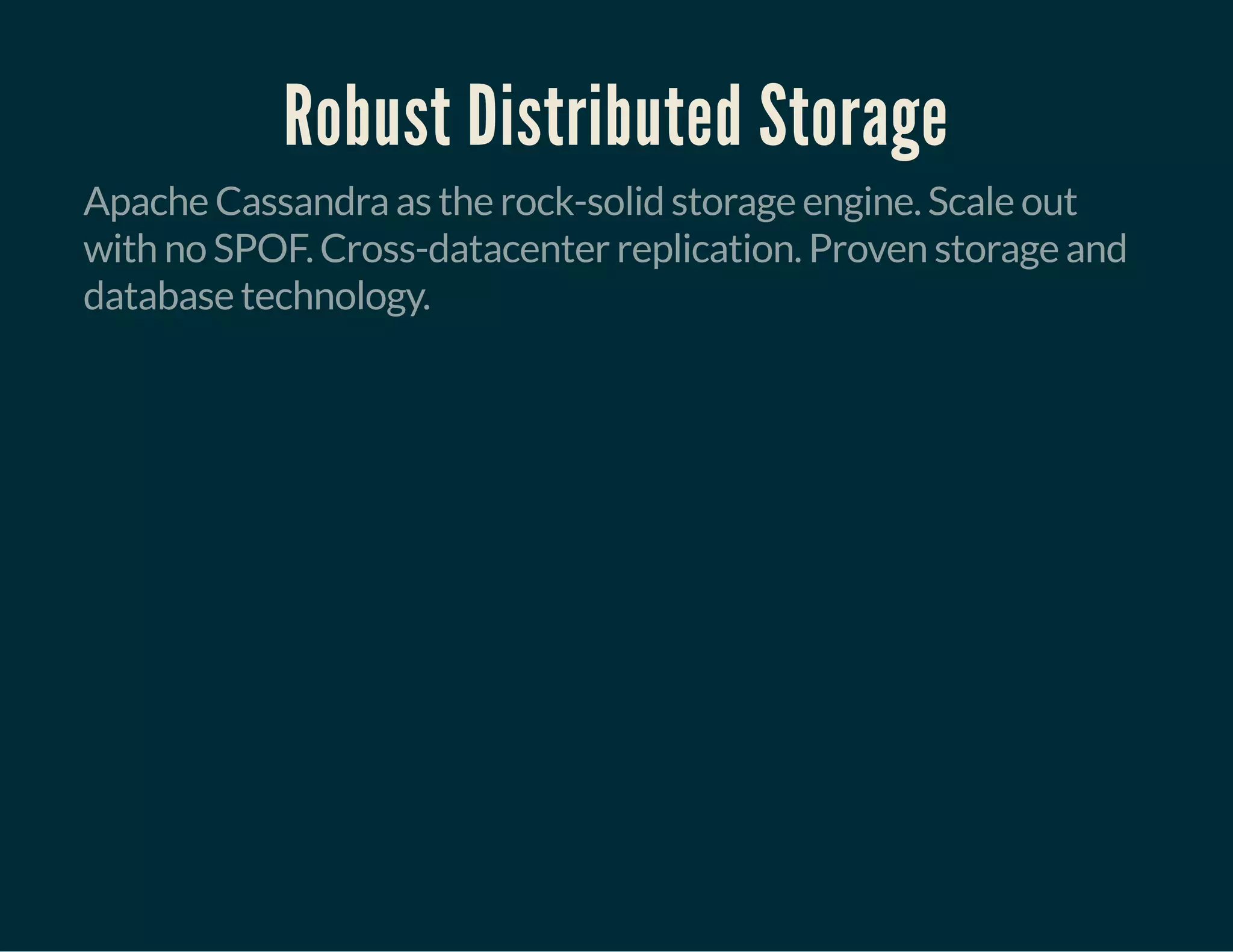 Robust Distributed Storage
Apache Cassandra as the rock-solid storage engine. Scale out
with no SPOF. Cross-datacenter replication. Proven storage and
database technology.
 
