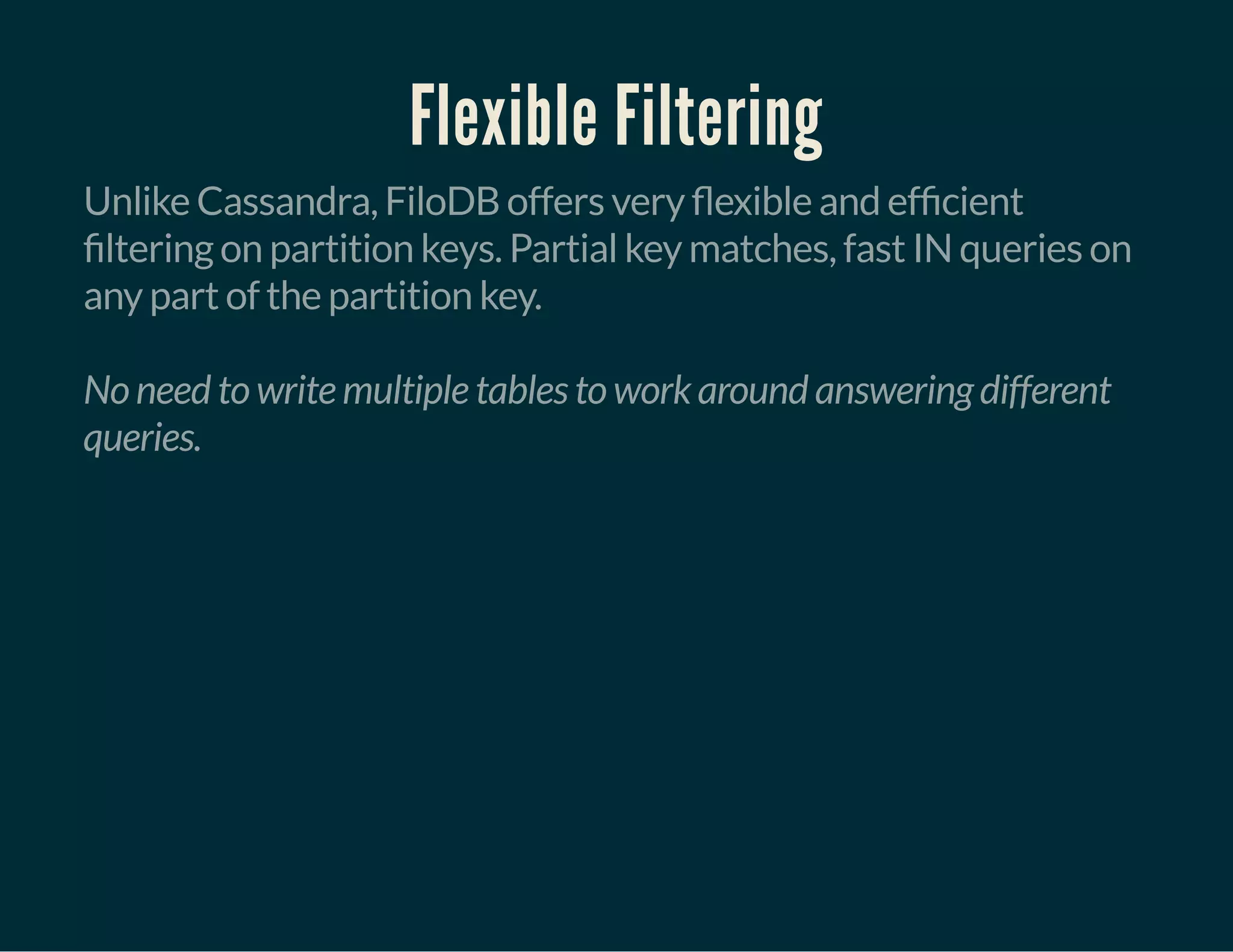 Flexible Filtering
Unlike Cassandra, FiloDB offers very exible and ef cient
ltering on partition keys. Partial key matches, fast IN queries on
any part of the partition key.
No need to write multiple tables to work around answering different
queries.
 