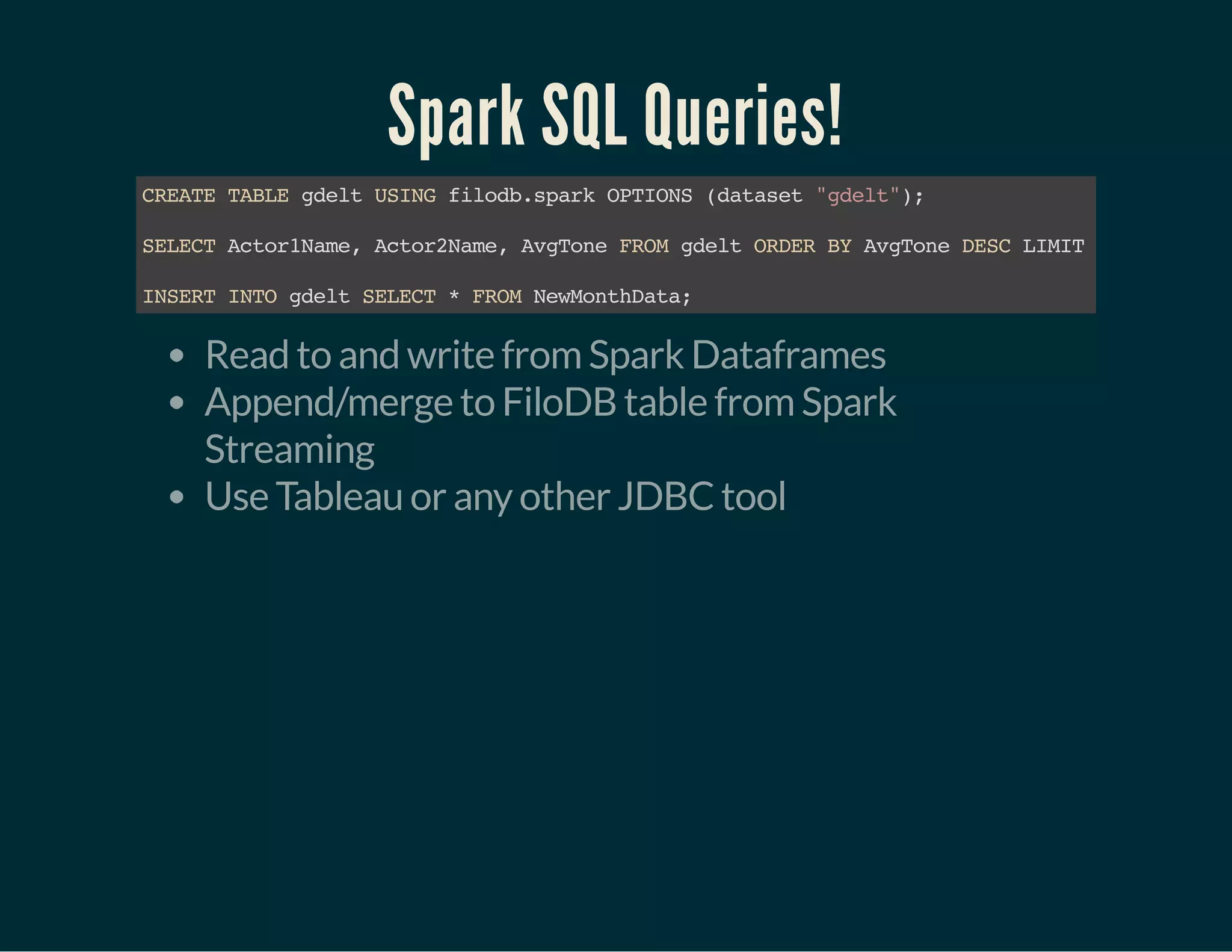 Spark SQL Queries!
CREATETABLEgdeltUSINGfilodb.sparkOPTIONS(dataset"gdelt");
SELECTActor1Name,Actor2Name,AvgToneFROMgdeltORDERBYAvgToneDESCLIMIT15
INSERTINTOgdeltSELECT*FROMNewMonthData;
Read to and write from Spark Dataframes
Append/merge to FiloDB table from Spark
Streaming
Use Tableau or any other JDBC tool
 