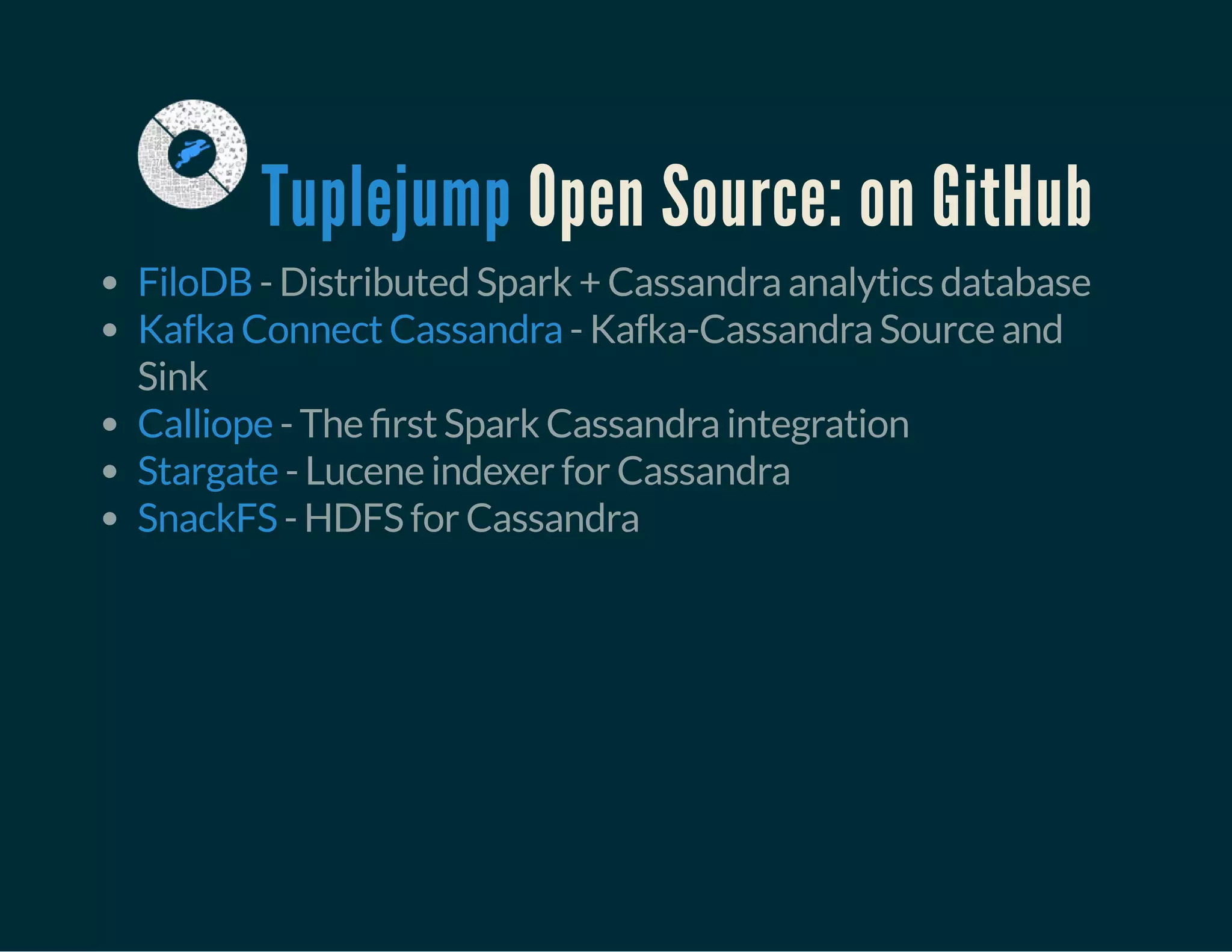Open Source: on GitHubTuplejump
- Distributed Spark + Cassandra analytics database
- Kafka-Cassandra Source and
Sink
- The rst Spark Cassandra integration
- Lucene indexer for Cassandra
- HDFS for Cassandra
FiloDB
Kafka Connect Cassandra
Calliope
Stargate
SnackFS
 